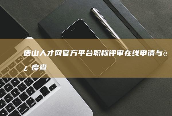 唐山人才网官方平台：职称评审在线申请与进度查询